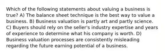 Which of the following statements about valuing a business is true? A) The balance sheet technique is the best way to value a business. B) Business valuation is partly art and partly science. C) Buyers should rely on the seller's industry expertise and years of experience to determine what his company is worth. D) Business valuation processes are consistently misleading regarding the future earning potential of a business.