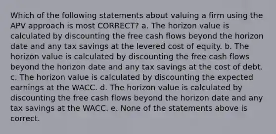 Which of the following statements about valuing a firm using the APV approach is most CORRECT? a. The horizon value is calculated by discounting the free cash flows beyond the horizon date and any tax savings at the levered cost of equity. b. The horizon value is calculated by discounting the free cash flows beyond the horizon date and any tax savings at the cost of debt. c. The horizon value is calculated by discounting the expected earnings at the WACC. d. The horizon value is calculated by discounting the free cash flows beyond the horizon date and any tax savings at the WACC. e. None of the statements above is correct.