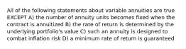 All of the following statements about variable annuities are true EXCEPT A) the number of annuity units becomes fixed when the contract is annuitized B) the rate of return is determined by the underlying portfolio's value C) such an annuity is designed to combat inflation risk D) a minimum rate of return is guaranteed