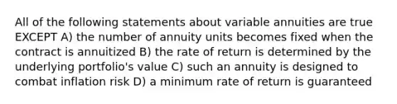 All of the following statements about variable annuities are true EXCEPT A) the number of annuity units becomes fixed when the contract is annuitized B) the rate of return is determined by the underlying portfolio's value C) such an annuity is designed to combat inflation risk D) a minimum rate of return is guaranteed