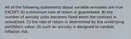 All of the following statements about variable annuities are true EXCEPT: A) a minimum rate of return is guaranteed. B) the number of annuity units becomes fixed when the contract is annuitized. C) the rate of return is determined by the underlying portfolio's value. D) such an annuity is designed to combat inflation risk.