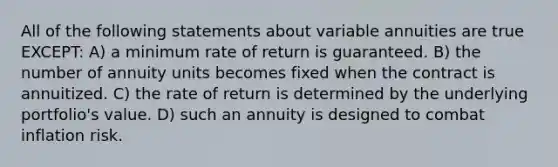 All of the following statements about variable annuities are true EXCEPT: A) a minimum rate of return is guaranteed. B) the number of annuity units becomes fixed when the contract is annuitized. C) the rate of return is determined by the underlying portfolio's value. D) such an annuity is designed to combat inflation risk.