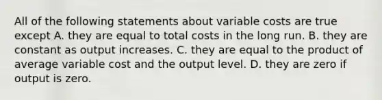 All of the following statements about variable costs are true except A. they are equal to total costs in the long run. B. they are constant as output increases. C. they are equal to the product of average variable cost and the output level. D. they are zero if output is zero.