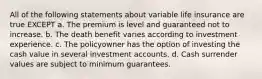 All of the following statements about variable life insurance are true EXCEPT a. The premium is level and guaranteed not to increase. b. The death benefit varies according to investment experience. c. The policyowner has the option of investing the cash value in several investment accounts. d. Cash surrender values are subject to minimum guarantees.