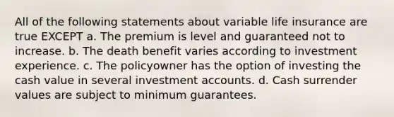 All of the following statements about variable life insurance are true EXCEPT a. The premium is level and guaranteed not to increase. b. The death benefit varies according to investment experience. c. The policyowner has the option of investing the cash value in several investment accounts. d. Cash surrender values are subject to minimum guarantees.