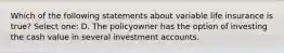 Which of the following statements about variable life insurance is true? Select one: D. The policyowner has the option of investing the cash value in several investment accounts.