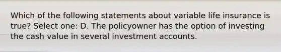 Which of the following statements about variable life insurance is true? Select one: D. The policyowner has the option of investing the cash value in several investmen<a href='https://www.questionai.com/knowledge/k7x83BRk9p-t-accounts' class='anchor-knowledge'>t accounts</a>.