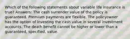 Which of the following statements about variable life insurance is true? Answers: The cash surrender value of the policy is guaranteed. Premium payments are flexible. The policyowner has the option of investing the cash value in several investment accounts. The death benefit cannot be higher or lower than a guaranteed, specified, value.