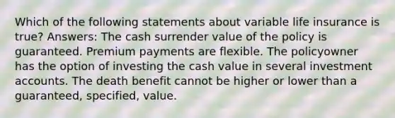 Which of the following statements about variable life insurance is true? Answers: The cash surrender value of the policy is guaranteed. Premium payments are flexible. The policyowner has the option of investing the cash value in several investment accounts. The death benefit cannot be higher or lower than a guaranteed, specified, value.