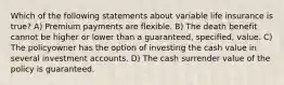 Which of the following statements about variable life insurance is true? A) Premium payments are flexible. B) The death benefit cannot be higher or lower than a guaranteed, specified, value. C) The policyowner has the option of investing the cash value in several investment accounts. D) The cash surrender value of the policy is guaranteed.