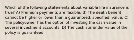 Which of the following statements about variable life insurance is true? A) Premium payments are flexible. B) The death benefit cannot be higher or lower than a guaranteed, specified, value. C) The policyowner has the option of investing the cash value in several investment accounts. D) The cash surrender value of the policy is guaranteed.