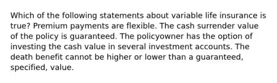 Which of the following statements about variable life insurance is true? Premium payments are flexible. The cash surrender value of the policy is guaranteed. The policyowner has the option of investing the cash value in several investment accounts. The death benefit cannot be higher or lower than a guaranteed, specified, value.