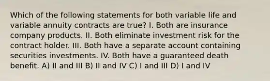 Which of the following statements for both variable life and variable annuity contracts are true? I. Both are insurance company products. II. Both eliminate investment risk for the contract holder. III. Both have a separate account containing securities investments. IV. Both have a guaranteed death benefit. A) II and III B) II and IV C) I and III D) I and IV