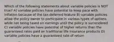 Which of the following statements about variable policies is NOT true? A) variable policies have potential to keep pace with inflation because of the tax-deferred feature B) variable policies allow the policy owner to participate in various types of options while not being taxed on earnings until the policy is surrendered C) variable policies have potential of higher returns than the guaranteed rates paid on traditional life insurance products D) variable policies have a guaranteed rate of return