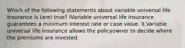 Which of the following statements about variable universal life insurance is (are) true? IVariable universal life insurance guarantees a minimum interest rate or case value. II.Variable universal life insurance allows the policyowner to decide where the premiums are invested.