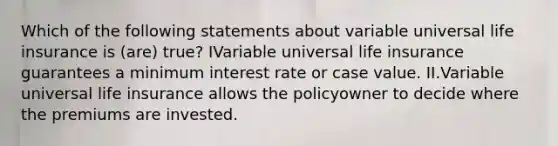 Which of the following statements about variable universal life insurance is (are) true? IVariable universal life insurance guarantees a minimum interest rate or case value. II.Variable universal life insurance allows the policyowner to decide where the premiums are invested.