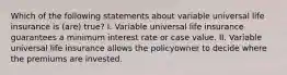 Which of the following statements about variable universal life insurance is (are) true? I. Variable universal life insurance guarantees a minimum interest rate or case value. II. Variable universal life insurance allows the policyowner to decide where the premiums are invested.