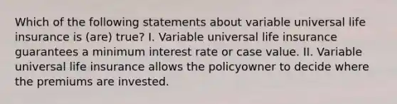 Which of the following statements about variable universal life insurance is (are) true? I. Variable universal life insurance guarantees a minimum interest rate or case value. II. Variable universal life insurance allows the policyowner to decide where the premiums are invested.