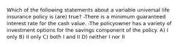 Which of the following statements about a variable universal life insurance policy is (are) true? -There is a minimum guaranteed interest rate for the cash value. -The policyowner has a variety of investment options for the savings component of the policy. A) I only B) II only C) both I and II D) neither I nor II