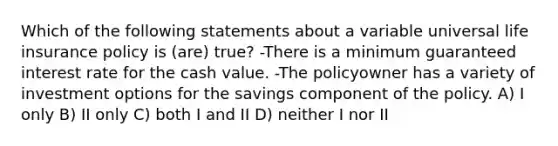 Which of the following statements about a variable universal life insurance policy is (are) true? -There is a minimum guaranteed interest rate for the cash value. -The policyowner has a variety of investment options for the savings component of the policy. A) I only B) II only C) both I and II D) neither I nor II