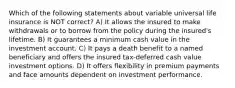 Which of the following statements about variable universal life insurance is NOT correct? A) It allows the insured to make withdrawals or to borrow from the policy during the insured's lifetime. B) It guarantees a minimum cash value in the investment account. C) It pays a death benefit to a named beneficiary and offers the insured tax-deferred cash value investment options. D) It offers flexibility in premium payments and face amounts dependent on investment performance.