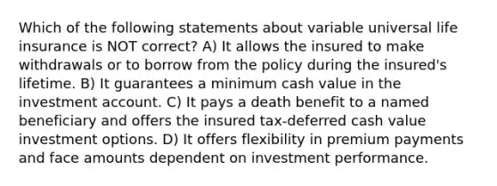 Which of the following statements about variable universal life insurance is NOT correct? A) It allows the insured to make withdrawals or to borrow from the policy during the insured's lifetime. B) It guarantees a minimum cash value in the investment account. C) It pays a death benefit to a named beneficiary and offers the insured tax-deferred cash value investment options. D) It offers flexibility in premium payments and face amounts dependent on investment performance.