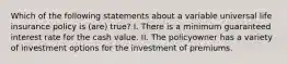 Which of the following statements about a variable universal life insurance policy is (are) true? I. There is a minimum guaranteed interest rate for the cash value. II. The policyowner has a variety of investment options for the investment of premiums.