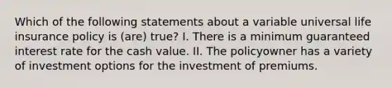 Which of the following statements about a variable universal life insurance policy is (are) true? I. There is a minimum guaranteed interest rate for the cash value. II. The policyowner has a variety of investment options for the investment of premiums.