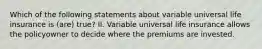 Which of the following statements about variable universal life insurance is (are) true? II. Variable universal life insurance allows the policyowner to decide where the premiums are invested.