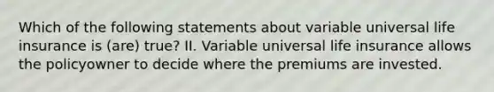 Which of the following statements about variable universal life insurance is (are) true? II. Variable universal life insurance allows the policyowner to decide where the premiums are invested.