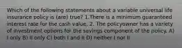 Which of the following statements about a variable universal life insurance policy is (are) true? 1.There is a minimum guaranteed interest rate for the cash value. 2. The policyowner has a variety of investment options for the savings component of the policy. A) I only B) II only C) both I and II D) neither I nor II