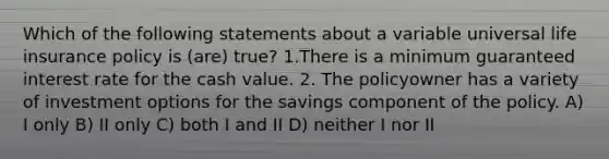 Which of the following statements about a variable universal life insurance policy is (are) true? 1.There is a minimum guaranteed interest rate for the cash value. 2. The policyowner has a variety of investment options for the savings component of the policy. A) I only B) II only C) both I and II D) neither I nor II