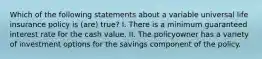 Which of the following statements about a variable universal life insurance policy is (are) true? I. There is a minimum guaranteed interest rate for the cash value. II. The policyowner has a variety of investment options for the savings component of the policy.