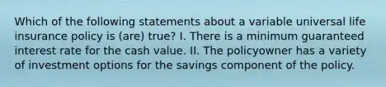 Which of the following statements about a variable universal life insurance policy is (are) true? I. There is a minimum guaranteed interest rate for the cash value. II. The policyowner has a variety of investment options for the savings component of the policy.