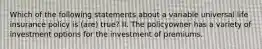 Which of the following statements about a variable universal life insurance policy is (are) true? II. The policyowner has a variety of investment options for the investment of premiums.