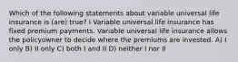 Which of the following statements about variable universal life insurance is (are) true? I Variable universal life insurance has fixed premium payments. Variable universal life insurance allows the policyowner to decide where the premiums are invested. A) I only B) II only C) both I and II D) neither I nor II