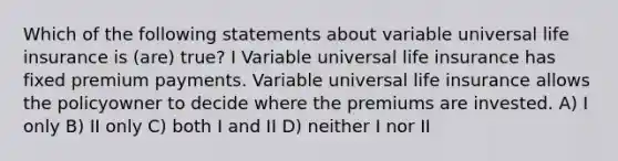 Which of the following statements about variable universal life insurance is (are) true? I Variable universal life insurance has fixed premium payments. Variable universal life insurance allows the policyowner to decide where the premiums are invested. A) I only B) II only C) both I and II D) neither I nor II