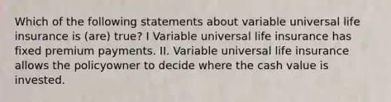 Which of the following statements about variable universal life insurance is (are) true? I Variable universal life insurance has fixed premium payments. II. Variable universal life insurance allows the policyowner to decide where the cash value is invested.