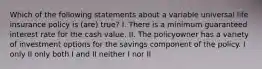 Which of the following statements about a variable universal life insurance policy is (are) true? I. There is a minimum guaranteed interest rate for the cash value. II. The policyowner has a variety of investment options for the savings component of the policy. I only II only both I and II neither I nor II