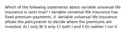 Which of the following statements about variable universal life insurance is (are) true? I Variable universal life insurance has fixed premium payments. II. Variable universal life insurance allows the policyowner to decide where the premiums are invested. A) I only B) II only C) both I and II D) neither I nor II