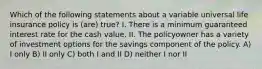 Which of the following statements about a variable universal life insurance policy is (are) true? I. There is a minimum guaranteed interest rate for the cash value. II. The policyowner has a variety of investment options for the savings component of the policy. A) I only B) II only C) both I and II D) neither I nor II