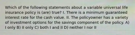 Which of the following statements about a variable universal life insurance policy is (are) true? I. There is a minimum guaranteed interest rate for the cash value. II. The policyowner has a variety of investment options for the savings component of the policy. A) I only B) II only C) both I and II D) neither I nor II