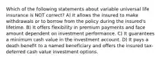 Which of the following statements about variable universal life insurance is NOT correct? A) It allows the insured to make withdrawals or to borrow from the policy during the insured's lifetime. B) It offers flexibility in premium payments and face amount dependent on investment performance. C) It guarantees a minimum cash value in the investment account. D) It pays a death benefit to a named beneficiary and offers the insured tax-deferred cash value investment options.