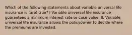 Which of the following statements about variable universal life insurance is (are) true? I Variable universal life insurance guarantees a minimum interest rate or case value. II. Variable universal life insurance allows the policyowner to decide where the premiums are invested.