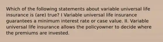 Which of the following statements about variable universal life insurance is (are) true? I Variable universal life insurance guarantees a minimum interest rate or case value. II. Variable universal life insurance allows the policyowner to decide where the premiums are invested.