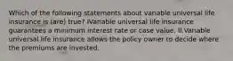 Which of the following statements about variable universal life insurance is (are) true? IVariable universal life insurance guarantees a minimum interest rate or case value. II.Variable universal life insurance allows the policy owner to decide where the premiums are invested.