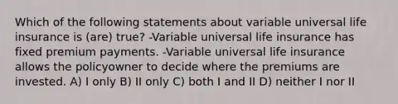 Which of the following statements about variable universal life insurance is (are) true? -Variable universal life insurance has fixed premium payments. -Variable universal life insurance allows the policyowner to decide where the premiums are invested. A) I only B) II only C) both I and II D) neither I nor II