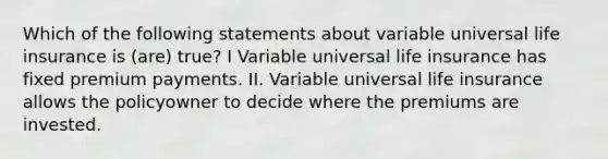 Which of the following statements about variable universal life insurance is (are) true? I Variable universal life insurance has fixed premium payments. II. Variable universal life insurance allows the policyowner to decide where the premiums are invested.