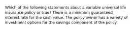 Which of the following statements about a variable universal life insurance policy or true? There is a minimum guaranteed interest rate for the cash value. The policy owner has a variety of investment options for the savings component of the policy.