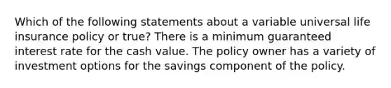 Which of the following statements about a variable universal life insurance policy or true? There is a minimum guaranteed interest rate for the cash value. The policy owner has a variety of investment options for the savings component of the policy.